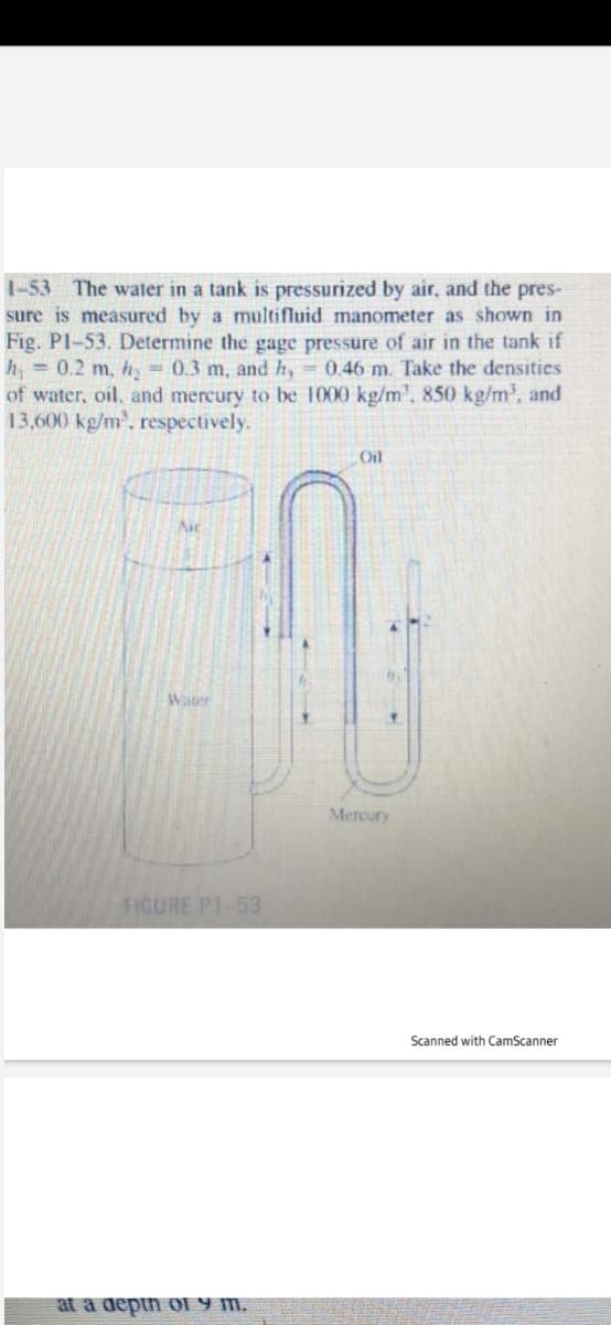 1-53 The water in a tank is pressurized by air, and the pres-
sure is measured by a multifluid manometer as shown in
Fig. Pl-53. Determine the gage pressure of air in the tank if
h = 0.2 m, hy = 0.3 m, and h, = 0.46 m. Take the densities
of water, oil, and mercury to be 1000 kg/m', 850 kg/m, and
13,600 kg/m', respectively.
Oil
Aic
Water
Mercury
FIGURE P1-53
Scanned with CamScanner
at a deptn o1 Y m.
