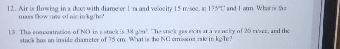 The concentration of NO in a stack is 38 g/m'. The stack gas exits at a velocity of 20 m/sec, and the
stack has an inside diameter of 75 cm. What is the NO emission rate in kg/hr?
