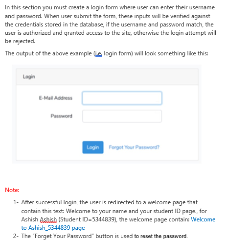 In this section you must create a login form where user can enter their username
and password. When user submit the form, these inputs will be verified against
the credentials stored in the database, if the username and password match, the
user is authorized and granted access to the site, otherwise the login attempt will
be rejected.
The output of the above example (ie, login form) will look something like this:
Login
E-Mail Address
Password
Login Forgot Your Password?
Note:
1- After successful login, the user is redirected to a welcome page that
contain this text: Welcome to your name and your student ID page, for
Ashish Asbish (Student ID=5344839), the welcome page contain: Welcome
to Ashish_5344839 page
2- The "Forget Your Password" button is used to reset the password.
