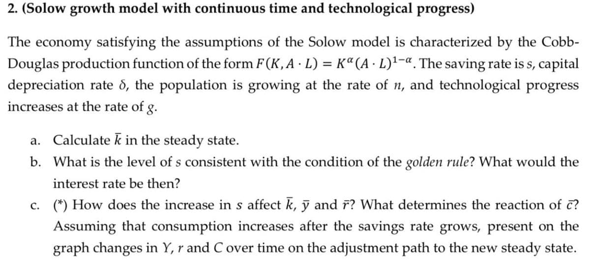 2. (Solow growth model with continuous time and technological progress)
The economy satisfying the assumptions of the Solow model is characterized by the Cobb-
Douglas production function of the form F(K, A · L) = K“(A · L)'-«. The saving rate is s, capital
depreciation rate d, the population is growing at the rate of n, and technological progress
increases at the rate of g.
%3D
a. Calculate k in the steady state.
b. What is the level of s consistent with the condition of the golden rule? What would the
interest rate be then?
c. (*) How does the increase in s affect k, ỹ and r? What determines the reaction of c?
Assuming that consumption increases after the savings rate grows, present on the
graph changes in Y, r and C over time on the adjustment path to the new steady state.

