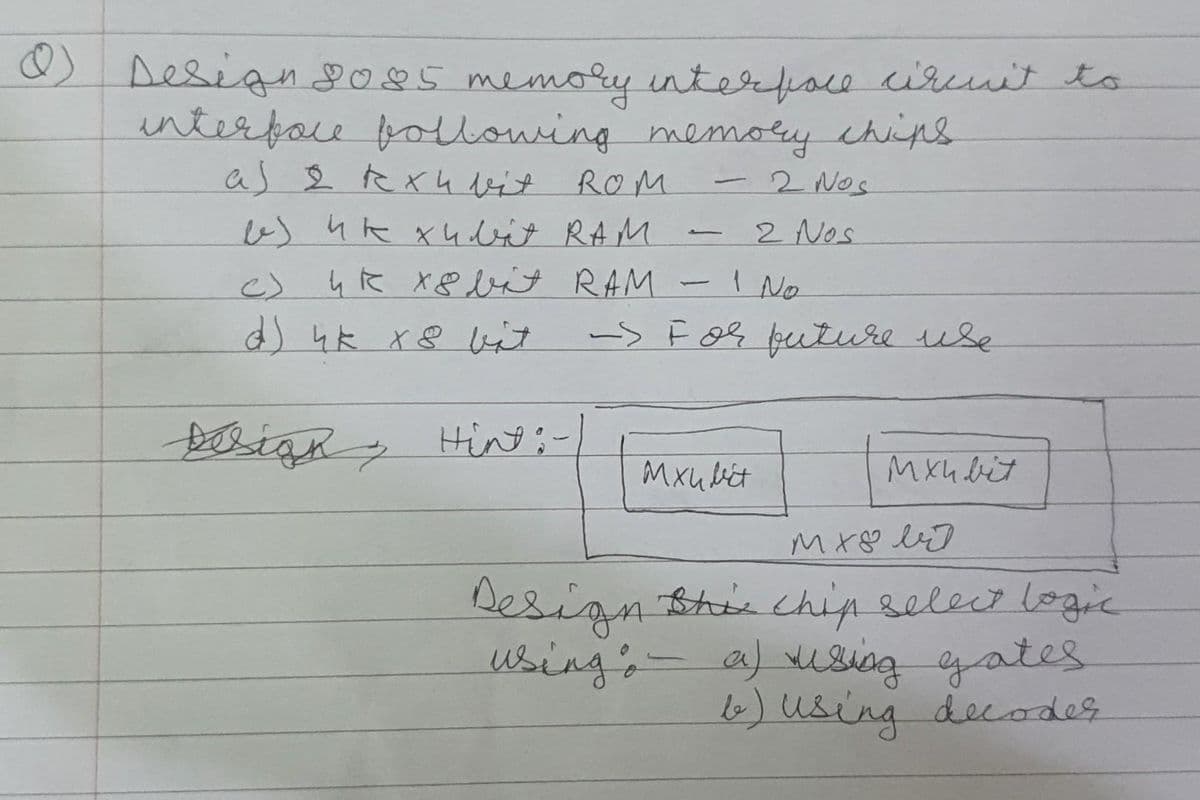 ) Design2085 memory interface ciruit to
interfore following memory chips
as 2 exu bit ROM
esuk xubit RAM
4k X8 bit RAM -I No
d) 4k x8 bit
-2 Nos
2 Nos
Fixvet
c)
-> F oę feuture use
oign Hin:-
Mxubiet
Mxh bit
n Bhis chip selecr logic
a) using gates
6) using decoder
Design
using,-
