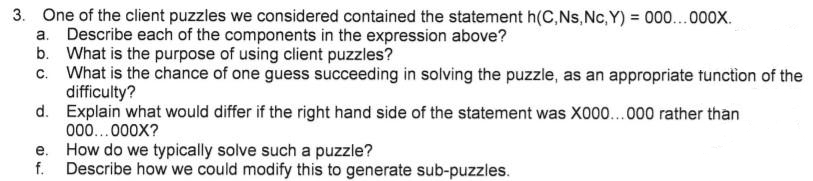 3. One of the client puzzles we considered contained the statement h(C,Ns,Nc, Y) = 000...000x.
a. Describe each of the components in the expression above?
b. What is the purpose of using client puzzles?
c. What is the chance of one guess succeeding in solving the puzzle, as an appropriate tunction of the
difficulty?
d. Explain what would differ if the right hand side of the statement was X000..000 rather than
000..000X?
How do we typically solve such a puzzle?
f. Describe how we could modify this to generate sub-puzzles.
e.
