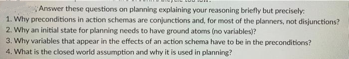 Answer these questions on planning explaining your reasoning briefly but precisely:
1. Why preconditions in action schemas are conjunctions and, for most of the planners, not disjunctions?
2. Why an initial state for planning needs to have ground atoms (no variables)?
3. Why variables that appear in the effects of an action schema have to be in the preconditions?
4. What is the closed world assumption and why it is used in planning?
