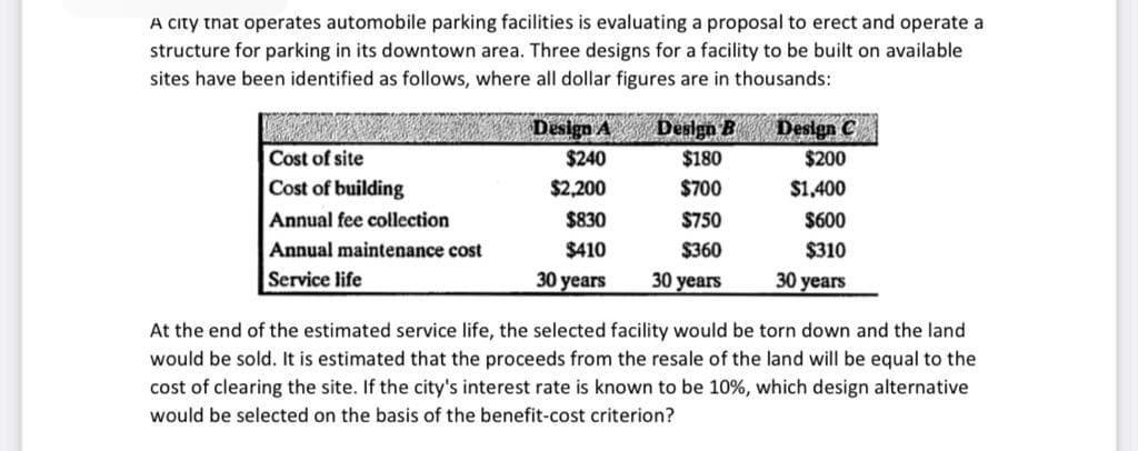 A city tnat operates automobile parking facilities is evaluating a proposal to erect and operate a
structure for parking in its downtown area. Three designs for a facility to be built on available
sites have been identified as follows, where all dollar figures are in thousands:
Design A Design B Design C
Cost of site
$240
$180
$200
Cost of building
$2,200
$700
$1,400
Annual fee collection
$830
$750
$600
Annual maintenance cost
$410
$360
$310
Service life
30 years
30 years
30 years
At the end of the estimated service life, the selected facility would be torn down and the land
would be sold. It is estimated that the proceeds from the resale of the land will be equal to the
cost of clearing the site. If the city's interest rate is known to be 10%, which design alternative
would be selected on the basis of the benefit-cost criterion?

