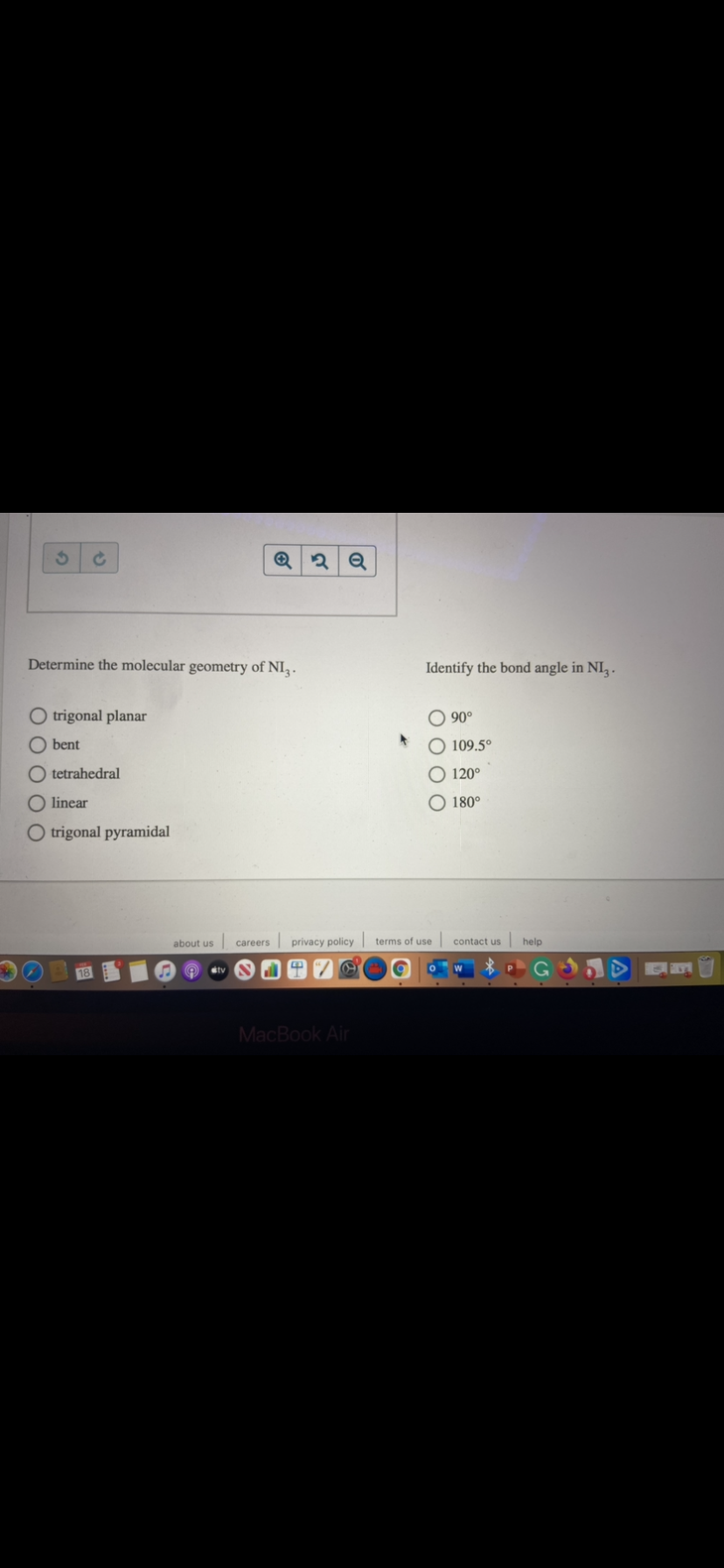 Determine the molecular geometry of NI, .
Identify the bond angle in NI .
O trigonal planar
90°
bent
O 109.5°
tetrahedral
O 120°
O linear
O 180°
O trigonal pyramidal
about us
careers privacy policy
terms of use
contact us
help
stv
MacBook Air
