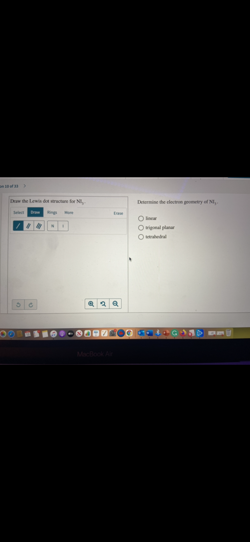 on 10 of 33
Draw the Lewis dot structure for NI,.
Determine the electron geometry of NI, .
Select
Draw
Rings
More
Erase
O linear
O trigonal planar
O tetrahedral
MacBook Air
