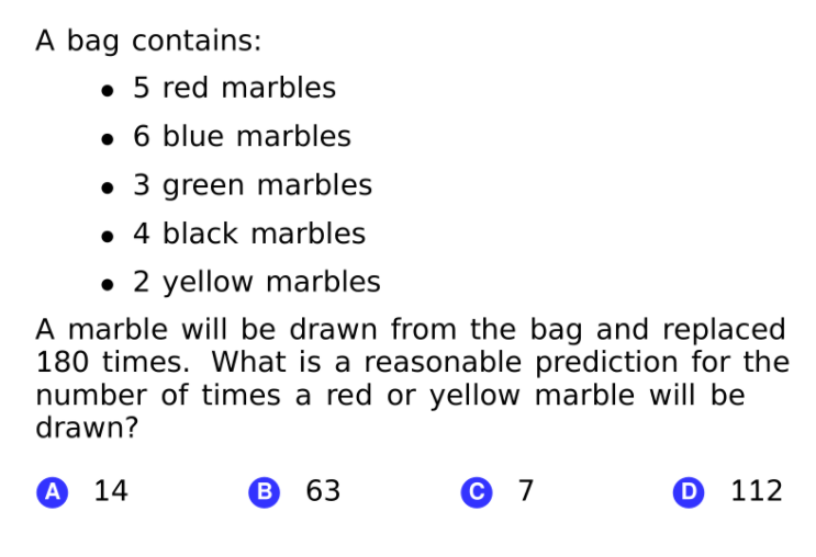 A bag contains:
• 5 red marbles
• 6 blue marbles
• 3 green marbles
• 4 black marbles
• 2 yellow marbles
A marble will be drawn from the bag and replaced
180 times. What is a reasonable prediction for the
number of times a red or yellow marble will be
drawn?
A
14
B
63
С 7
D
112
