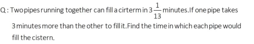 1
Q: Twopipes running together can fill a cirterm in 3- minutes.If one pipe takes
13
3 minutes more than the other to fillit.Find the time in which each pipe would
fill the cistern.
