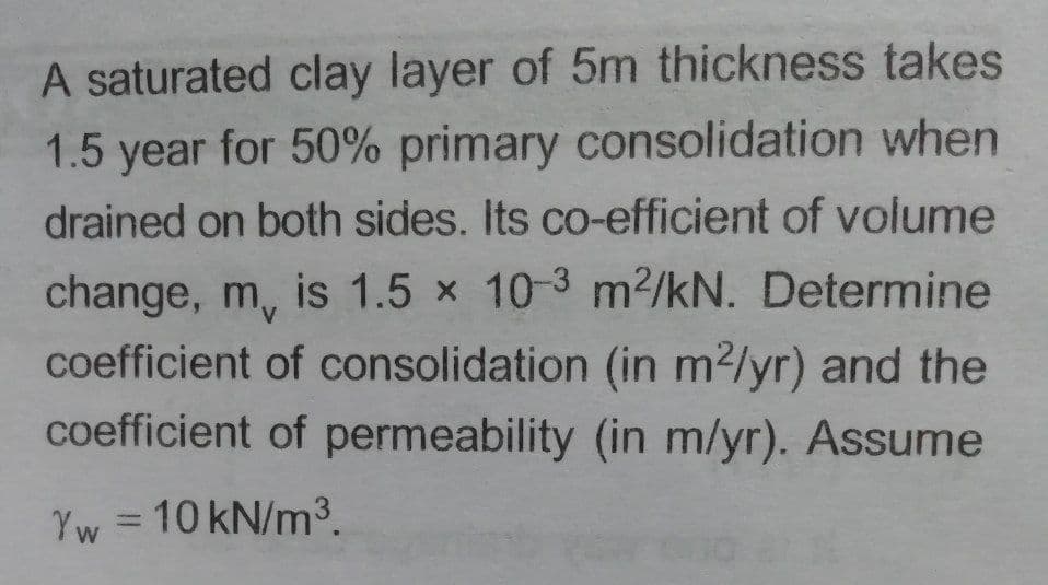 A saturated clay layer of 5m thickness takes
1.5 year for 50% primary consolidation when
drained on both sides. Its co-efficient of volume
change, m, is 1.5 x 10-3 m2/kN. Determine
coefficient of consolidation (in m2/yr) and the
coefficient of permeability (in m/yr). Assume
Yw = 10 kN/m3
