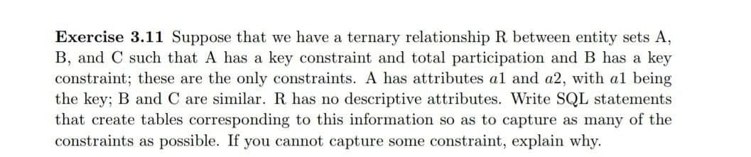 Exercise 3.11 Suppose that we have a ternary relationship R between entity sets A,
B, and C such that A has a key constraint and total participation and B has a key
constraint; these are the only constraints. A has attributes al and a2, with al being
the key; B and C are similar. R has no descriptive attributes. Write SQL statements
that create tables corresponding to this information so as to capture as many of the
constraints as possible. If you cannot capture some constraint, explain why.
