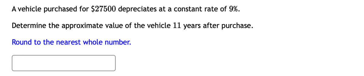 A vehicle purchased for $27500 depreciates at a constant rate of 9%.
Determine the approximate value of the vehicle 11 years after purchase.
Round to the nearest whole number.
