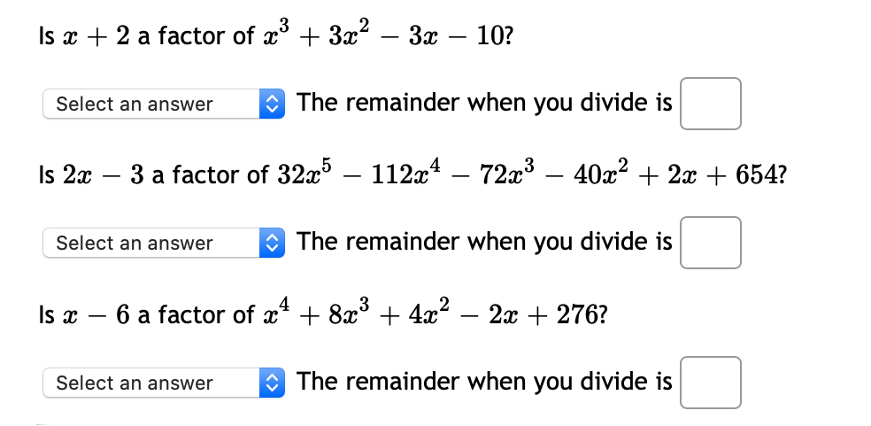 Is x + 2 a factor of a* + Зa? — 3х — 10?
Select an answer
O The remainder when you divide is
Is 2x
3 a factor of 32x³ – 112x4 – 72x³ – 40x² + 2x + 654?
-
Select an answer
O The remainder when you divide is
Is x
6 a factor of x* + 8x° + 4x?
2х + 276?
Select an answer
O The remainder when you divide is
