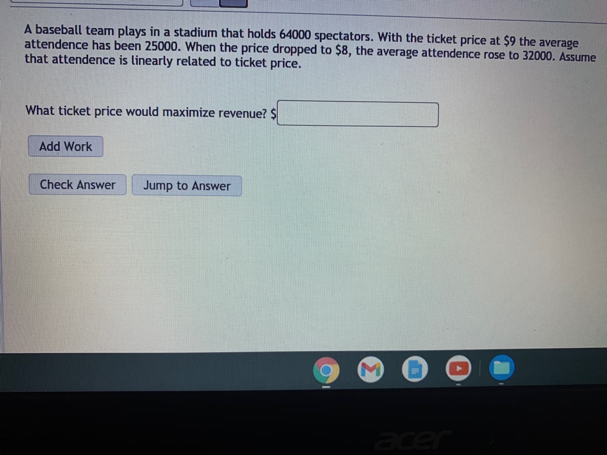 A baseball team plays in a stadium that holds 64000 spectators. With the ticket price at $9 the average
attendence has been 25000. When the price dropped to $8, the average attendence rose to 32000. Assume
that attendence is linearly related to ticket price.
What ticket price would maximize revenue? $
Add Work
Check Answer
Jump to Answer
acer
