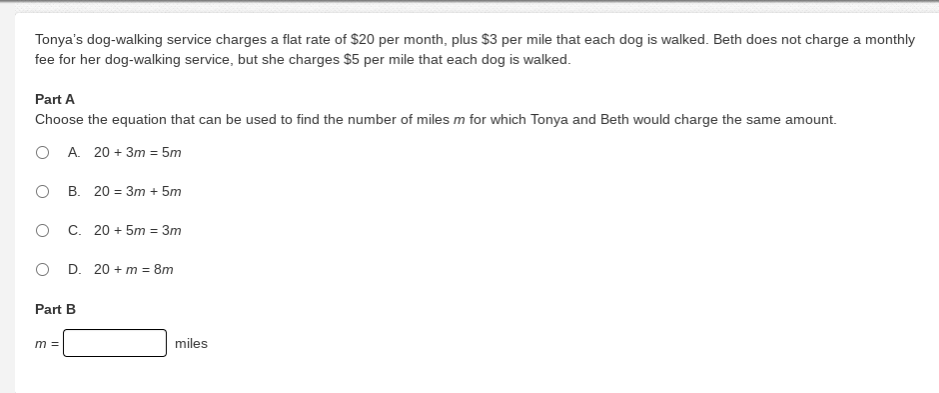 Tonya's dog-walking service charges a flat rate of $20 per month, plus $3 per mile that each dog is walked. Beth does not charge a monthly
fee for her dog-walking service, but she charges $5 per mile that each dog is walked.
Part A
Choose the equation that can be used to find the number of miles m for which Tonya and Beth would charge the same amount.
O A. 20 + 3m = 5m
O B. 20 = 3m + 5m
O C. 20 + 5m = 3m
O D. 20 + m = 8m
Part B
m =
miles
