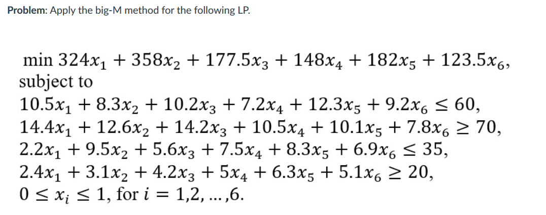 Problem: Apply the big-M method for the following LP.
min 324x, + 358x2 + 177.5x3 + 148x4 + 182x5 + 123.5x6,
subject to
10.5x, + 8.3x2 + 10.2x3 + 7.2x4 + 12.3x5 + 9.2x6 < 60,
14.4x1 + 12.6x2 + 14.2x3 + 10.5x4 + 10.1x5 + 7.8x, 2 70,
2.2x1 + 9.5x2 + 5.6x3 + 7.5x4 + 8.3x5 + 6.9x6 < 35,
2.4x1 + 3.1x2 + 4.2x3 + 5x4 + 6.3x5 + 5.1x, > 20,
0 < x; < 1, for i
1,2, ...,6.
