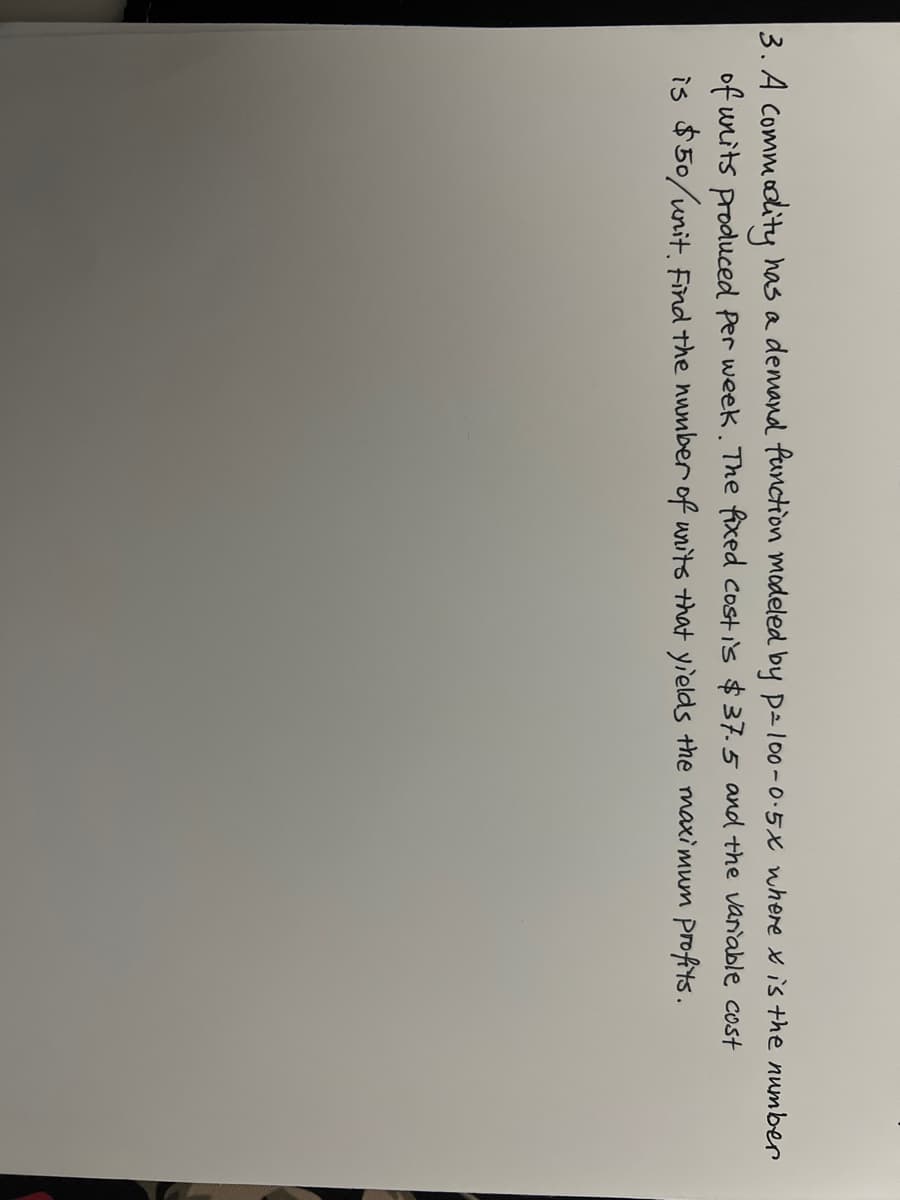 3. A Commoolity has a demand function modeled by pal00-0-5x where x is the number
of units produced Per week. The fixed costis $37.5 and the vanable cost
is $50/unit. Find the number of units that yields the maximum Profits.
