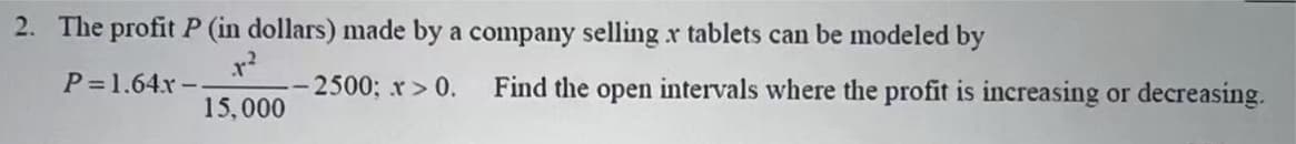 2. The profit P (in dollars) made by a company selling r tablets can be modeled by
P=1.64x-
2500; r> 0.
Find the open intervals where the profit is increasing or decreasing.
15,000
