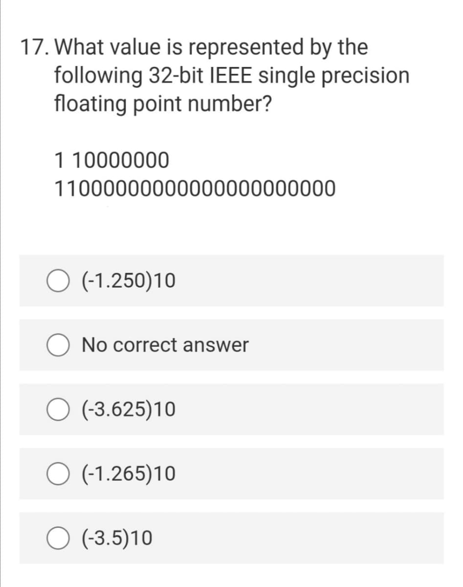 17. What value is represented by the
following 32-bit IEEE single precision
floating point number?
1 10000000
11000000000000000000000
O (-1.250)10
No correct answer
(-3.625)10
(-1.265)10
(-3.5)10

