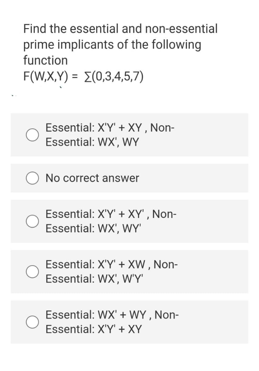 Find the essential and non-essential
prime implicants of the following
function
F(W.X,Y ) - Σ(0,3,4,5,7)
Essential: X'Y' + XY , Non-
Essential: WX', WY
O No correct answer
Essential: X'Y' + XY' , Non-
Essential: WX', WY'
Essential: X'Y' + XW , Non-
Essential: WX', W'Y'
Essential: WX' + WY, Non-
Essential: X'Y + XY
