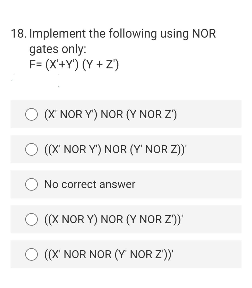 18. Implement the following using NOR
gates only:
F= (X'+Y') (Y + Z')
(X' NOR Y') NOR (Y NOR Z')
O ((X' NOR Y") NOR (Y' NOR Z))'
No correct answer
((X NOR Y) NOR (Y NOR Z'))'
O ((X' NOR NOR (Y' NOR Z'))'
