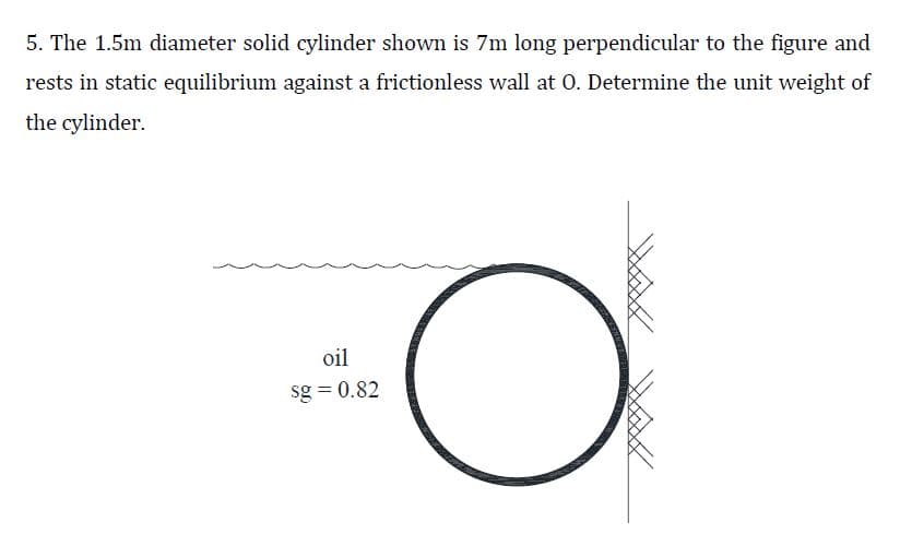 5. The 1.5m diameter solid cylinder shown is 7m long perpendicular to the figure and
rests in static equilibrium against a frictionless wall at 0. Determine the unit weight of
the cylinder.
oil
sg = 0.82
