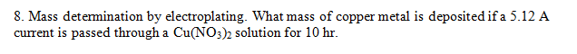 8. Mass detemination by electroplating. What mass of copper metal is deposited if a 5.12 A
current is passed through a Cu(NO3)2 solution for 10 hr.
