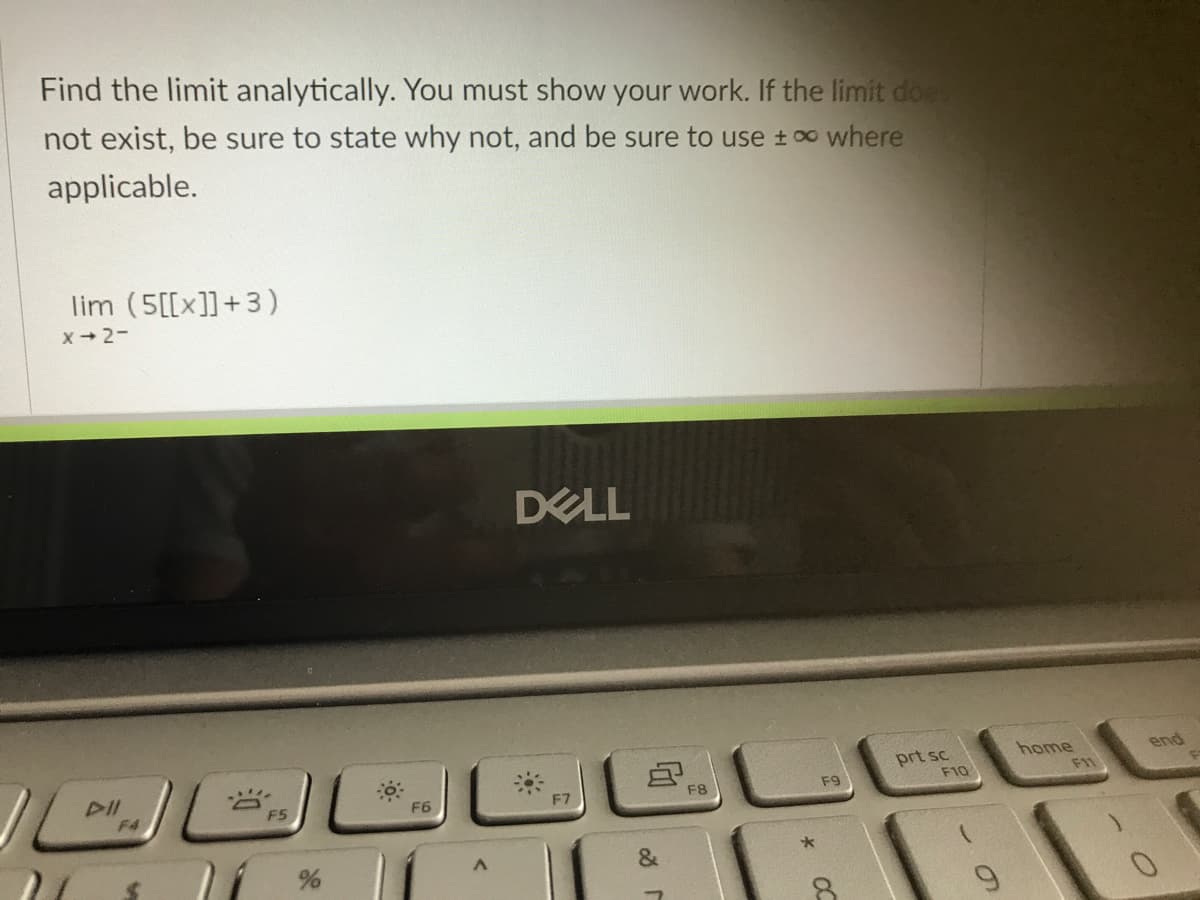 Find the limit analytically. You must show your work. If the limit doe
not exist, be sure to state why not, and be sure to use t o where
applicable.
lim (5[[x]]+3)
x- 2-
DELL
home
end
DII
prt sc
F10
F1
F5
F6
F7
F8
F9
F4
