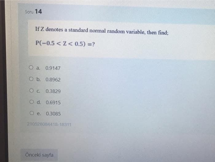 Soru 14
If Z denotes a standard normal random variable, then find;
P(-0.5 <Z< 0.5) =?
0.9147
O b. 0.8962
O c. 0.3829
O d. 0.6915
O e. 0.3085
210528084418-18311
Önceki sayfa
