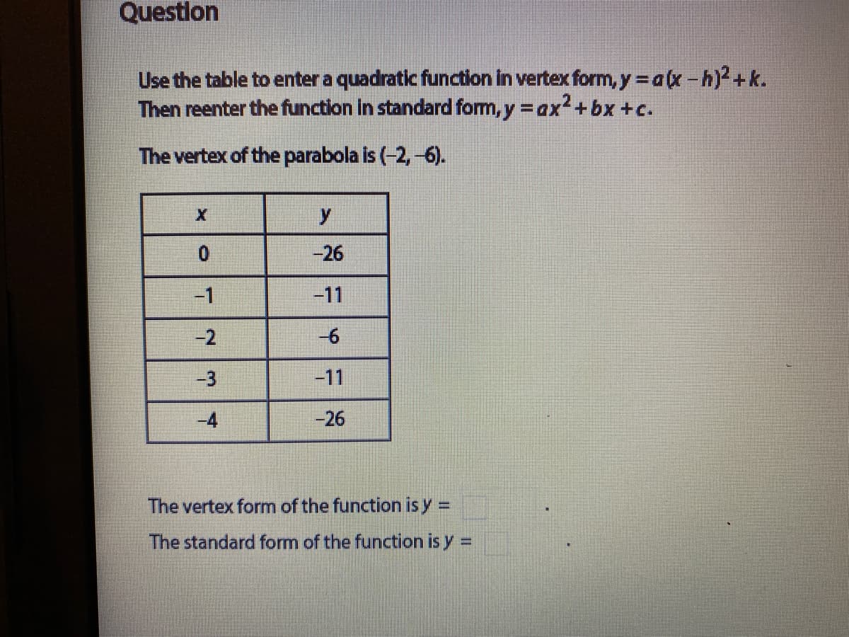 Question
Use the table to enter a quadratic function in vertex form, y=a(x-h)+k.
Then reenter the function in standard form, y = ax2+bx +c.
The vertex of the parabola is (-2,-6).
-26
-1
-11
-2
-3
-11
-4
-26
The vertex form of the function is y =
The standard form of the function is y =
