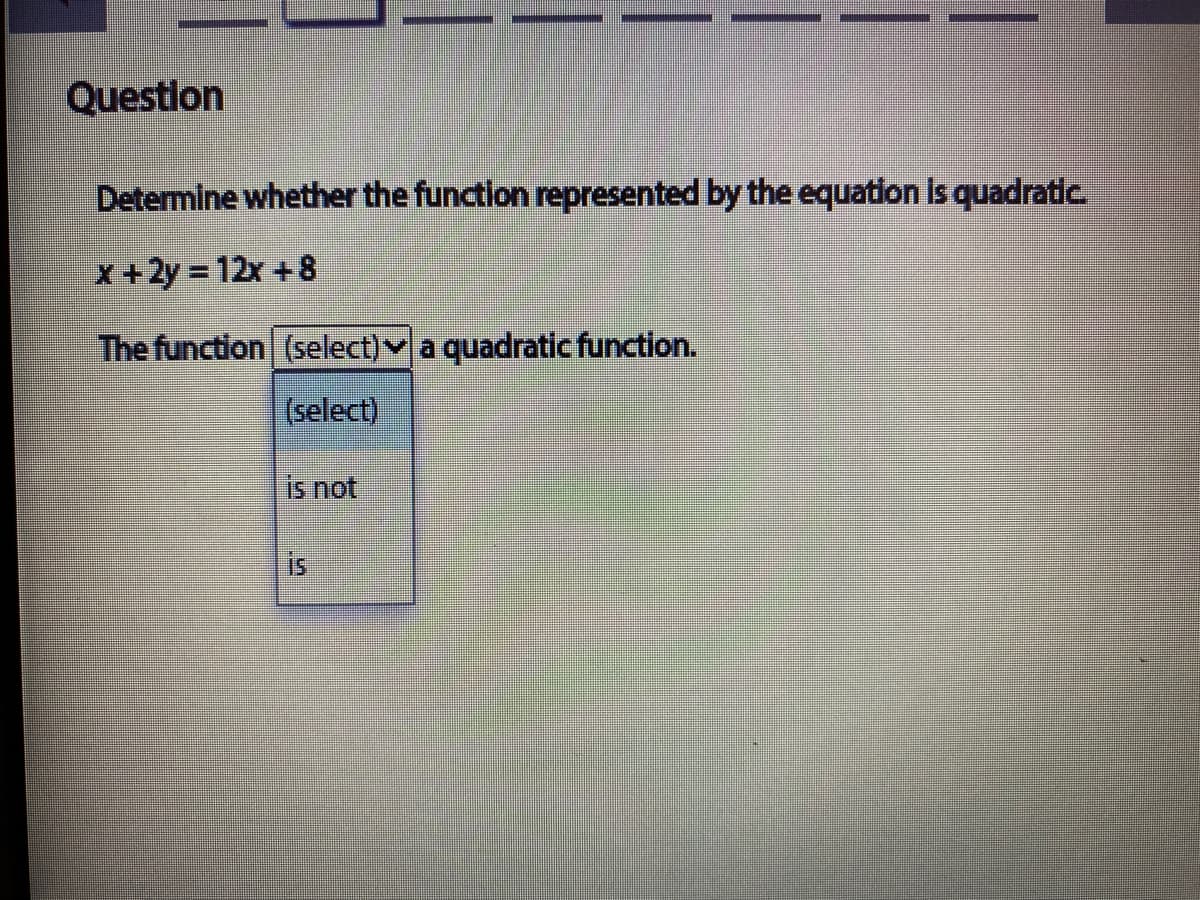 Question
Determine whether the functlon represented by the equation Is quadratic.
X +2y = 12x + 8
The function (select)v a quadratic function.
(select)
is not
