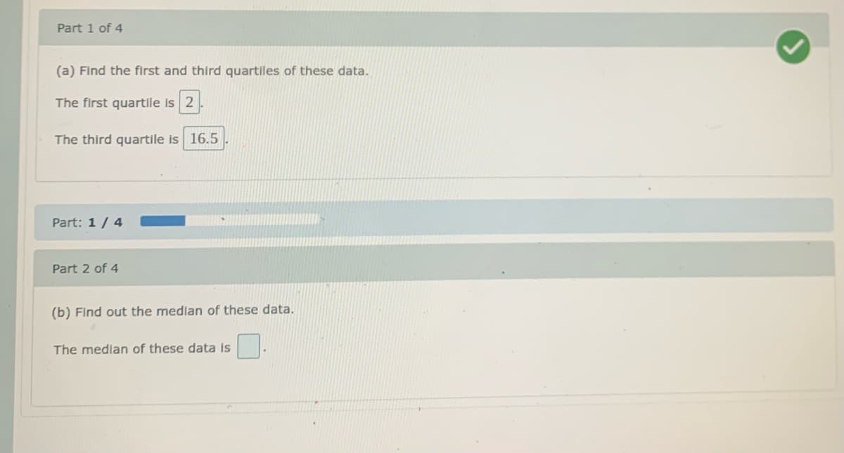 Part 1 of 4
(a) Find the first and third quartiles of these data.
The first quartile is 2
The third quartile is 16.5
Part: 1/ 4
Part 2 of 4
(b) Find out the medlan of these data.
The median of these data is
