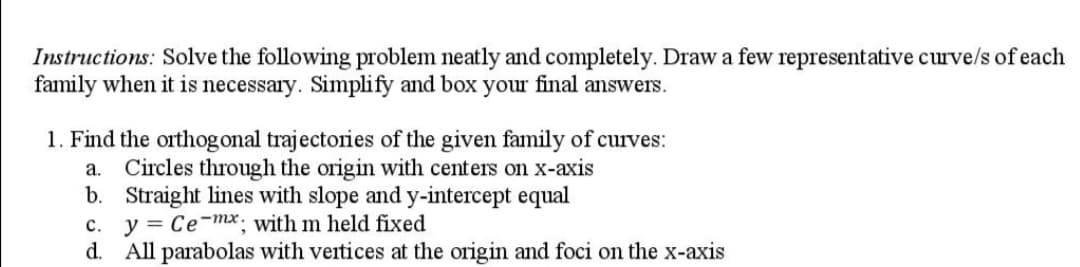 Instructions: Solve the following problem neatly and completely. Draw a few representative curve/s of each
family when it is necessary. Simplify and box your final answers.
1. Find the orthogonal trajectories of the given family of curves:
a. Circles through the origin with centers on x-axis
b. Straight lines with slope and y-intercept equal
y = Ce-mx; with m held fixed
d.
c.
All parabolas with vertices at the origin and foci on the x-axis
