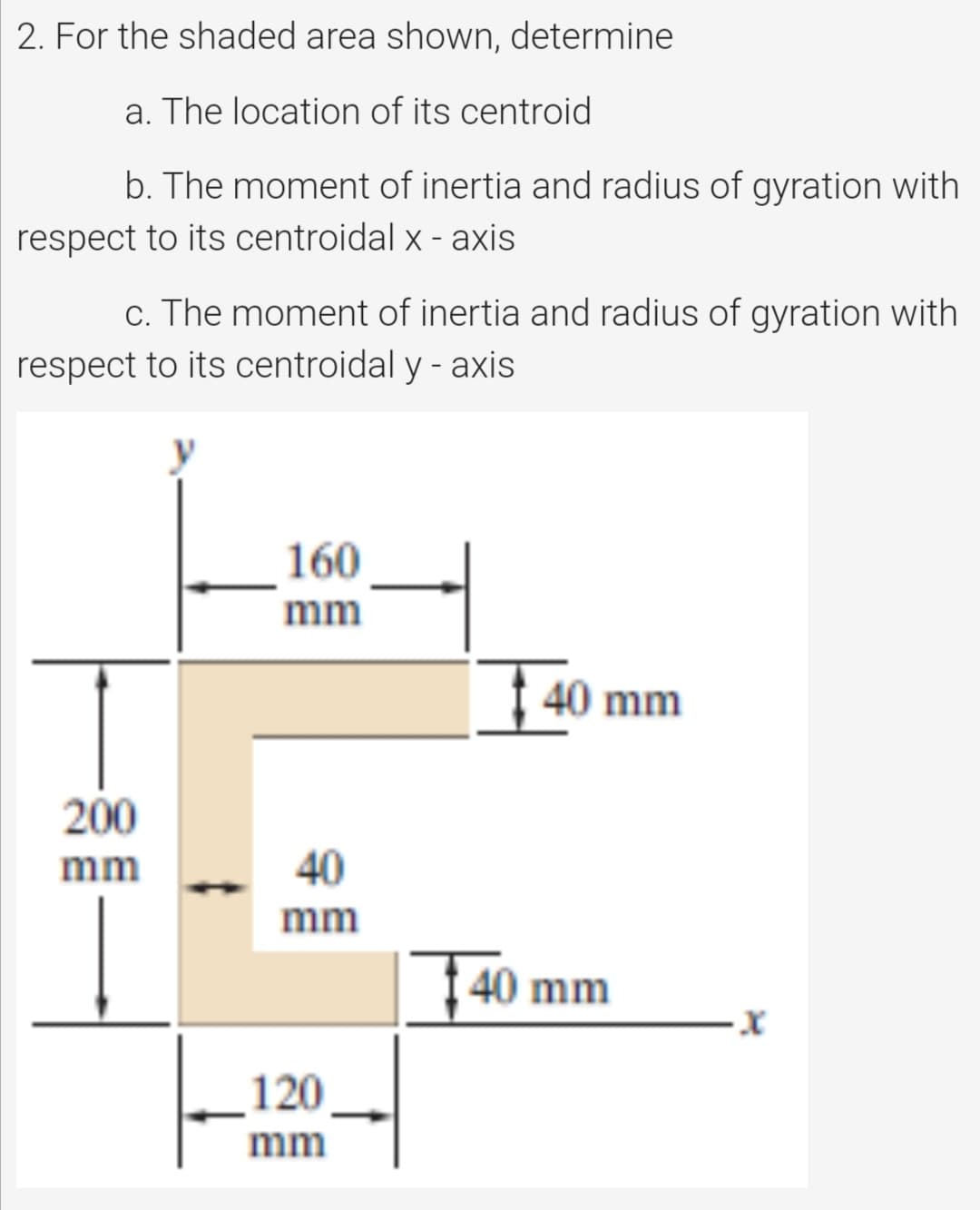 2. For the shaded area shown, determine
a. The location of its centroid
b. The moment of inertia and radius of gyration with
respect to its centroidal x - axis
c. The moment of inertia and radius of gyration with
respect to its centroidal y - axis
160
mm
| 40 mm
200
mm
40
mm
1 40 mm
120
mm
