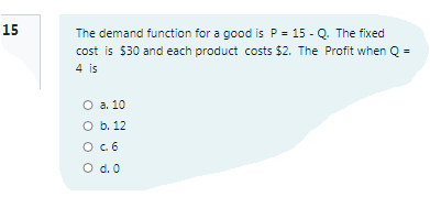15
The demand function for a good is P = 15 - Q. The fixed
cost is $30 and each product costs $2. The Profit when Q =
4 is
O a. 10
O b. 12
O.6
O d. 0
