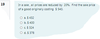 19
In a sale , all prices are reduced by 20%. Find the sale price
of a good originally costing $ 540.
O a. $ 432
O b. $ 400
OC$ 324
O d. $ 378
