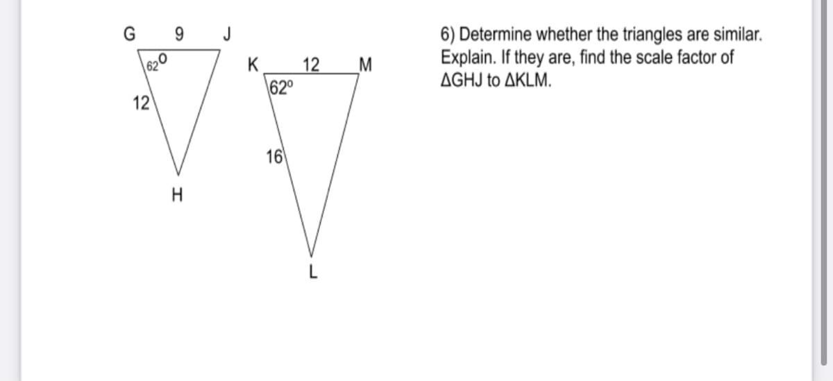 G 9
J
6) Determine whether the triangles are similar.
Explain. If they are, find the scale factor of
ΔGHJ to ΔΚLM.
620
K
12_M
62°
12
16
H
