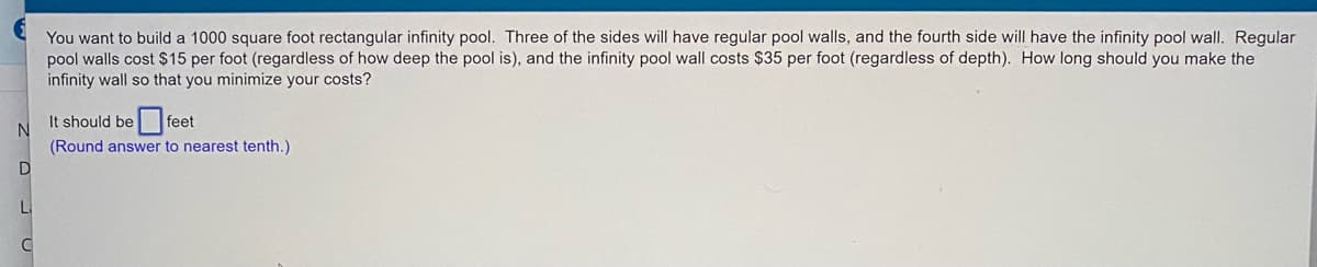 You want to build a 1000 square foot rectangular infinity pool. Three of the sides will have regular pool walls, and the fourth side will have the infinity pool wall. Regular
pool walls cost $15 per foot (regardless of how deep the pool is), and the infinity pool wall costs $35 per foot (regardless of depth). How long should you make the
infinity wall so that you minimize your costs?
It should be feet
(Round answer to nearest tenth.)
La
