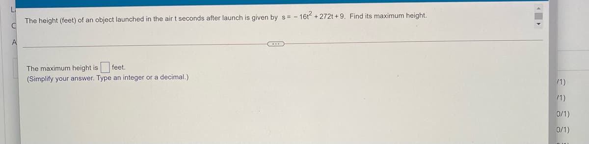 The height (feet) of an object launched in the air t seconds after launch is given by s= - 16t + 272t +9. Find its maximum height.
A
The maximum height is
feet.
(Simplify your answer. Type an integer or a decimal.)
/1)
/1)
0/1)
0/1)
