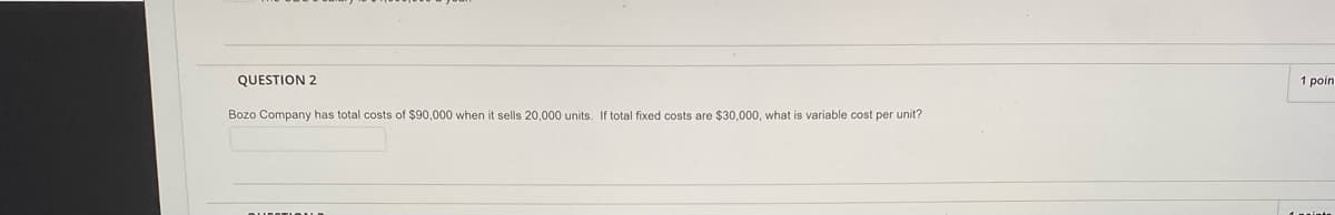 QUESTION 2
1 poin
Bozo Company has total costs of $90,000 when it sells 20,000 units. If total fixed costs are $30,000, what is variable cost per unit?
