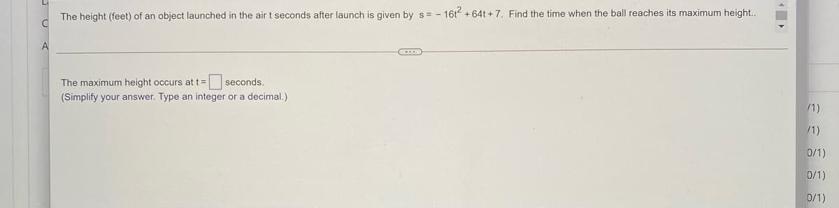 The height (feet) of an object launched in the air t seconds after launch is given by s = - 16t + 64t + 7. Find the time when the ball reaches its maximum height..
A
The maximum height occurs at t= seconds.
(Simplify your answer. Type an integer or a decimal.)
/1)
/1)
0/1)
0/1)
0/1)
