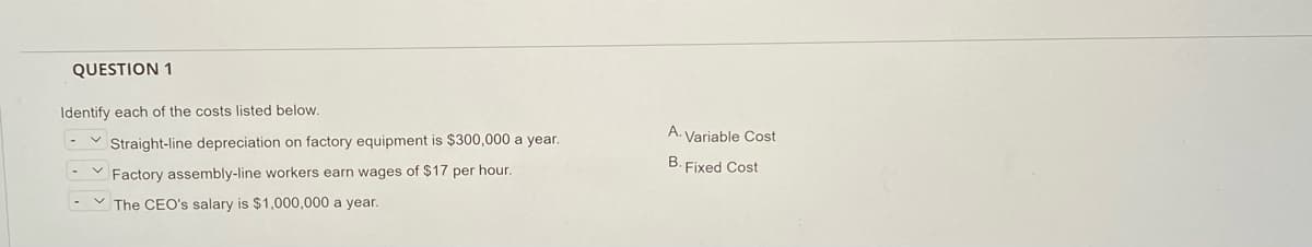 QUESTION 1
Identify each of the costs listed below.
A. Variable Cost
Straight-line depreciation on factory equipment is $300,000 a year.
B. Fixed Cost
Factory assembly-line workers earn wages of $17 per hour.
V The CEO's salary is $1,000,000 a year.
