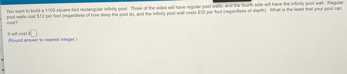 You want to build a 1100 square foot rectangular infinity pool. Three of the sides will have regular pool walls, and the fourth side will have the infinity pool wall. Regular
pool walls cost $12 per foot (regardless of how deep the pool is), and the infinity pool wall costs $35 per foot (regardless of depth). What is the least that your pool can
cost?
It will cost $
(Round answer to nearest integer.)
