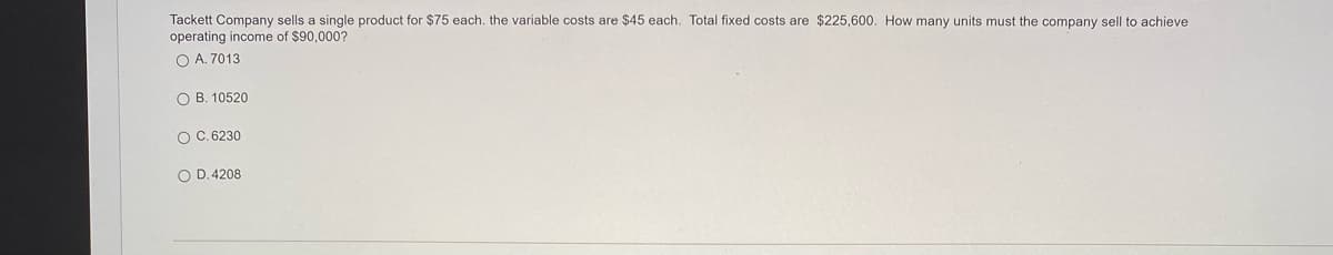 Tackett Company sells a single product for $75 each. the variable costs are $45 each. Total fixed costs are $225,600. How many units must the company sell to achieve
operating income of $90,000?
O A. 7013
O B. 10520
O C. 6230
O D. 4208
