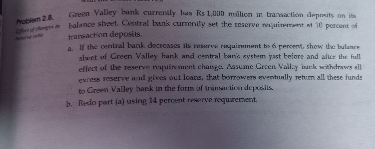 Problem 2.8.
Effect of changes in
reserve ratio
Green Valley bank currently has Rs 1,000 million in transaction deposits on its
balance sheet. Central bank currently set the reserve requirement at 10 percent of
transaction deposits.
a. If the central bank decreases its reserve requirement to 6 percent, show the balance
sheet of Green Valley bank and central bank system just before and after the full
effect of the reserve requirement change. Assume Green Valley bank withdraws all
excess reserve and gives out loans, that borrowers eventually return all these funds
to Green Valley bank in the form of transaction deposits.
b. Redo part (a) using 14 percent reserve requirement.