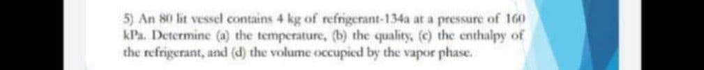 5) An 80 lit vessel contains 4 kg of refrigerant-134a at a pressure of 160
kPa. Determine (a) the temperature, (b) the quality, (c) the enthalpy of
the refrigerant, and (d) the volume occupied by the vapor phase.
