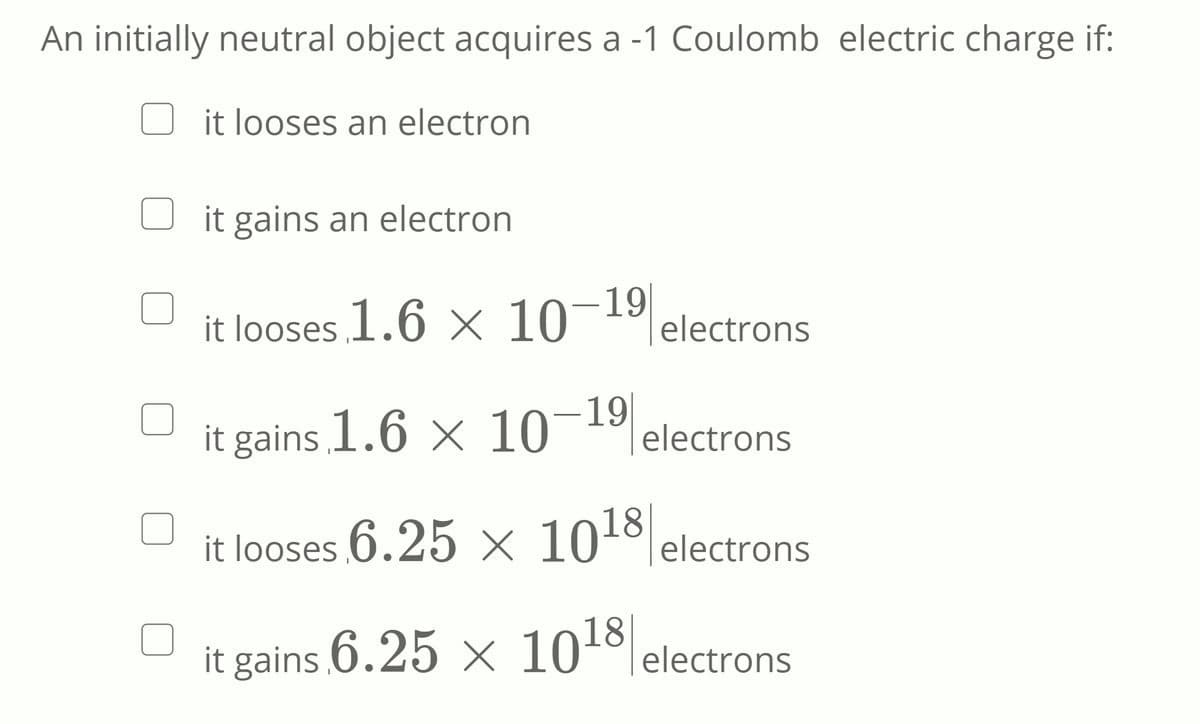 An initially neutral object acquires a -1 Coulomb electric charge if:
it looses an electron
it gains an electron
it looses 1.6 X 10-19
electrons
it gains 1.6 x 10
- 19
electrons
it looses 6.25 × 10º electrons
it gains 6.25 x 101ºlelectrons
