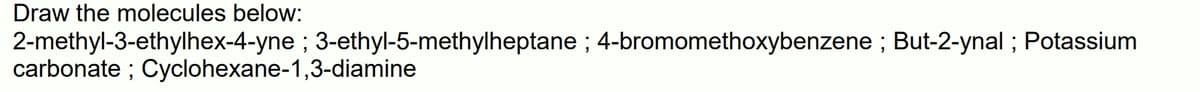 Draw the molecules below:
2-methyl-3-ethylhex-4-yne ; 3-ethyl-5-methylheptane ; 4-bromomethoxybenzene ; But-2-ynal ; Potassium
carbonate ; Cyclohexane-1,3-diamine
