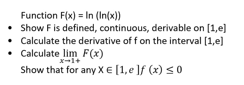 Function F(x) = In (In(x))
• Show F is defined, continuous, derivable on [1,e]
• Calculate the derivative of f on the interval [1,e]
• Calculate lim F(x)
x→1+
Show that for any X E [1, e ]f (x) < 0

