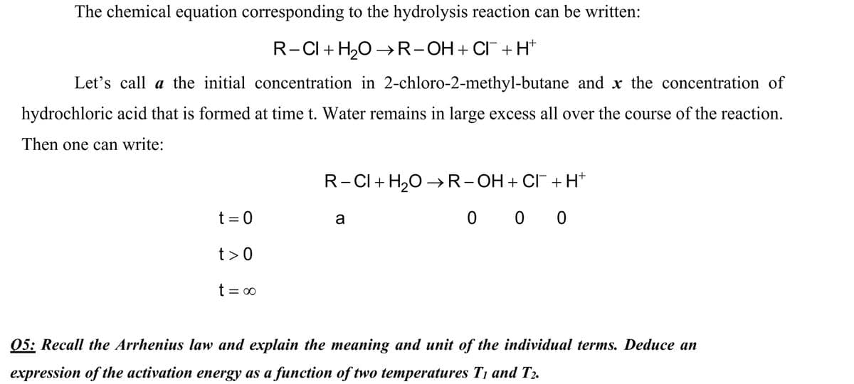 The chemical equation corresponding to the hydrolysis reaction can be written:
R-CI + H,O →R-OH+ CI+H*
Let's call a the initial concentration in 2-chloro-2-methyl-butane and x the concentration of
hydrochloric acid that is formed at time t. Water remains in large excess all over the course of the reaction.
Then one can write:
R-CI+ H,0 –R-OH+ CI +H+
t = 0
a
0 0 0
t>0
t = 00
05: Recall the Arrhenius law and explain the meaning and unit of the individual terms. Deduce an
expression of the activation energy as a function of two temperatures T1 and T2.
