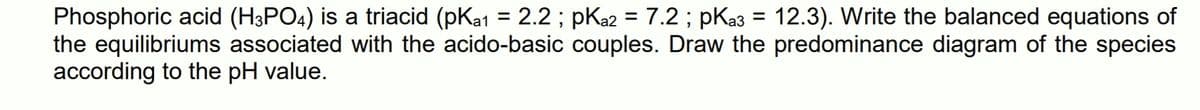 Phosphoric acid (H3PO4) is a triacid (pKa1 = 2.2; pKa2 = 7.2 ; pKa3 = 12.3). Write the balanced equations of
the equilibriums associated with the acido-basic couples. Draw the predominance diagram of the species
according to the pH value.
%3D
%3D
